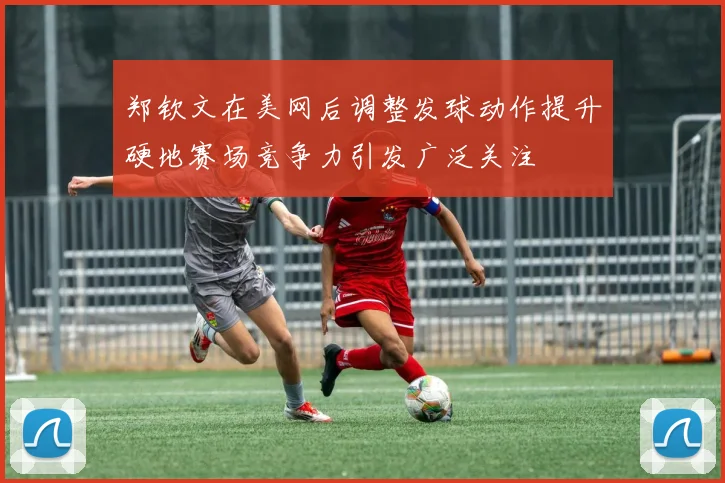 郑钦文在美网后调整发球动作提升硬地赛场竞争力引发广泛关注