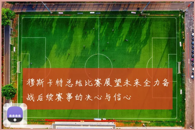 穆斯卡特总结比赛展望未来全力备战后续赛事的决心与信心