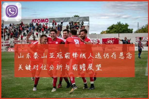 山东泰山亚冠前锋线人选仍存悬念关键对位分析与前瞻展望