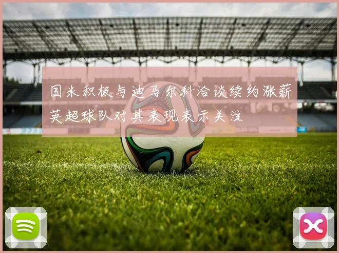 国米积极与迪马尔科洽谈续约涨薪英超球队对其表现表示关注