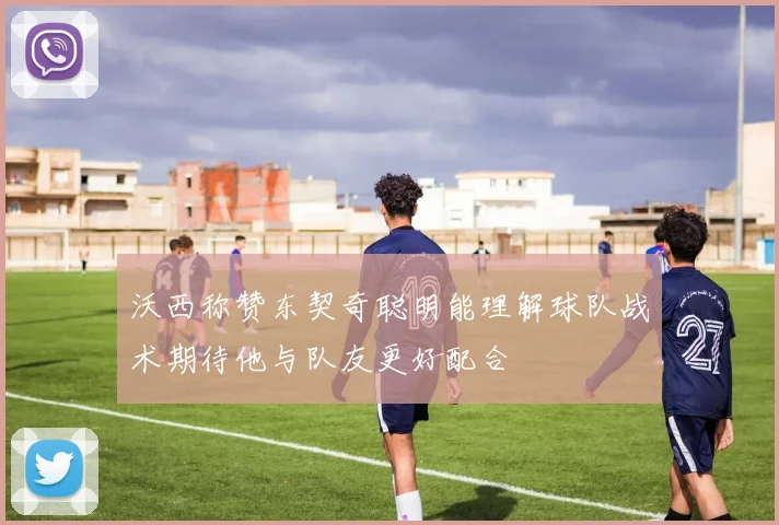 沃西称赞东契奇聪明能理解球队战术期待他与队友更好配合
