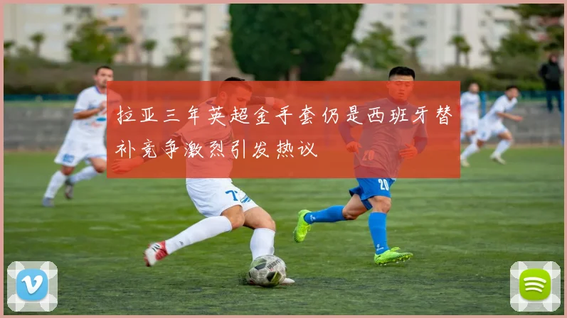 拉亚三年英超金手套仍是西班牙替补竞争激烈引发热议