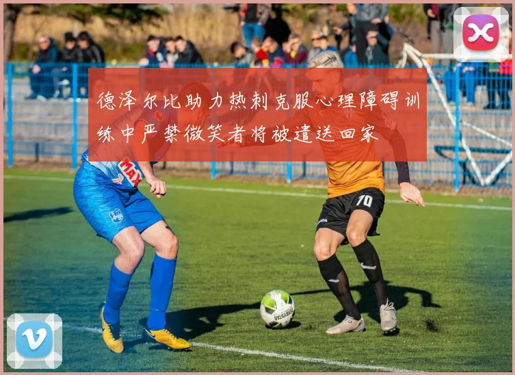 德泽尔比助力热刺克服心理障碍训练中严禁微笑者将被遣送回家