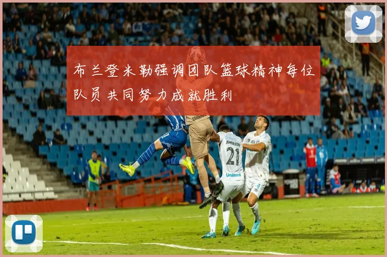 布兰登米勒强调团队篮球精神每位队员共同努力成就胜利